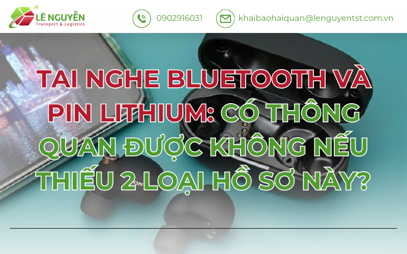 TAI NGHE BLUETOOTH VÀ PIN LITHIUM: CÓ THÔNG QUAN ĐƯỢC KHÔNG NẾU THIẾU 2 LOẠI HỒ SƠ NÀY?