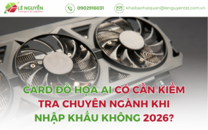 Card Đồ Họa AI Có Cần Kiểm Tra Chuyên Ngành Khi Nhập Khẩu Không 2026?
