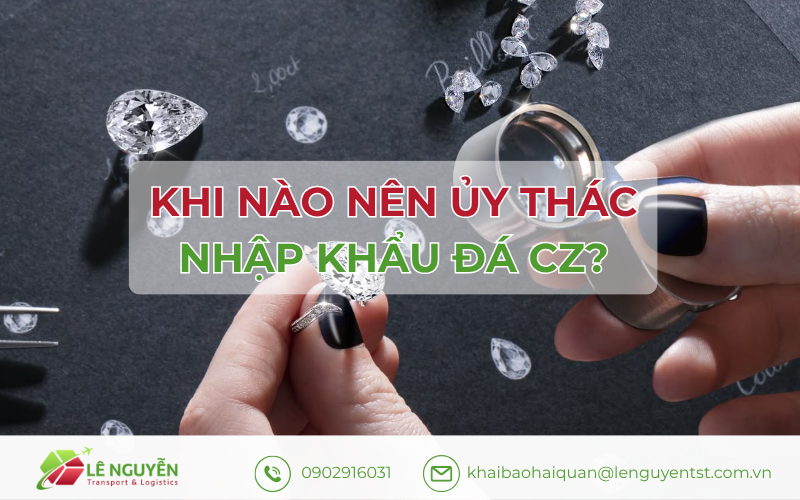 Khi nào nên ủy thác nhập khẩu đá CZ Theo Khai Báo Hải Quan Lê Nguyễn
