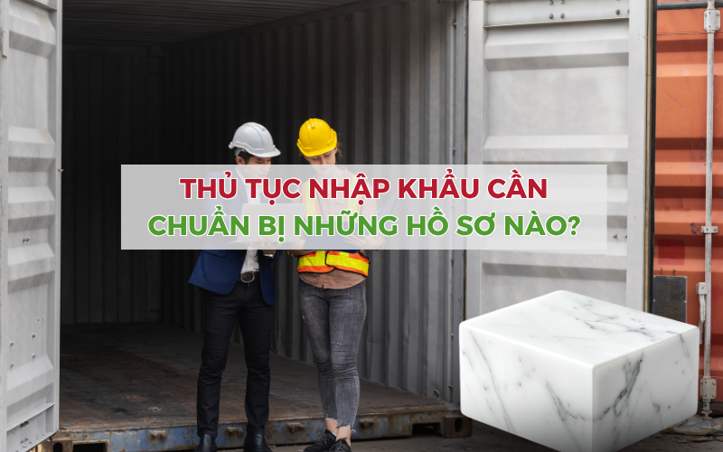 Thủ tục nhập khẩu đá cẩm thạch từ Trung Quốc cần chuẩn bị những hồ sơ nào?